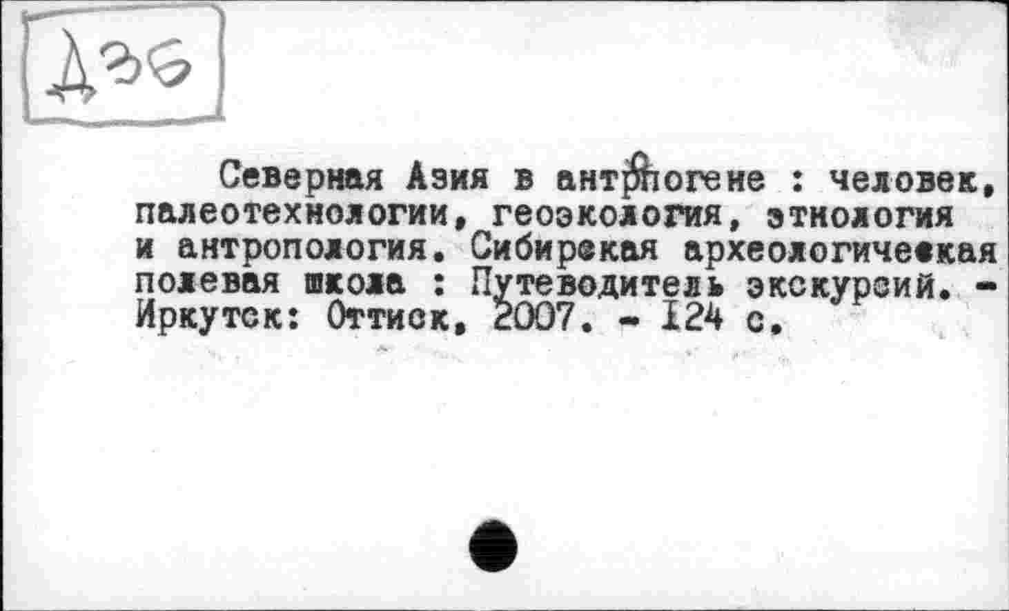 ﻿Северная Азия в ант^іогене : человек, палеотехнологии, геоэкология, этнология и антропология. Сибирекая археологичеекая полевая школа : Путеводитель экскурсий. -Иркутск: Оттиск, 2007. - 124 с.